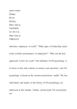sports teams.
[Image:
Kevin
Dooley,
https://goo.g
l/b45OFM,
CC BY 2.0,
https://goo.g
l/BRvSA7]
motivates employees at work?” “What types of leadership styles
result in better performance of employees?” “Who are the best
applicants to hire for a job?” One hallmark of I/O psychology is
its basis in data and evidence to answer such questions, and I/O
psychology is based on the scientist-practitioner model. The key
individuals and studies in the history of I/O psychology are
addressed in this module. Further, professional I/O associations
are
 
