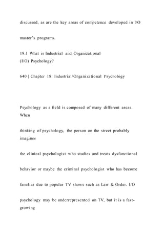 discussed, as are the key areas of competence developed in I/O
master’s programs.
19.1 What is Industrial and Organizational
(I/O) Psychology?
640 | Chapter 18: Industrial/Organizational Psychology
Psychology as a field is composed of many different areas.
When
thinking of psychology, the person on the street probably
imagines
the clinical psychologist who studies and treats dysfunctional
behavior or maybe the criminal psychologist who has become
familiar due to popular TV shows such as Law & Order. I/O
psychology may be underrepresented on TV, but it is a fast-
growing
 