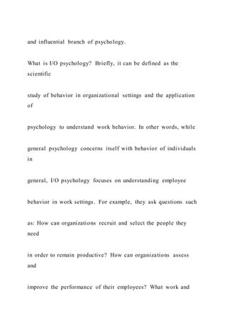 and influential branch of psychology.
What is I/O psychology? Briefly, it can be defined as the
scientific
study of behavior in organizational settings and the application
of
psychology to understand work behavior. In other words, while
general psychology concerns itself with behavior of individuals
in
general, I/O psychology focuses on understanding employee
behavior in work settings. For example, they ask questions such
as: How can organizations recruit and select the people they
need
in order to remain productive? How can organizations assess
and
improve the performance of their employees? What work and
 