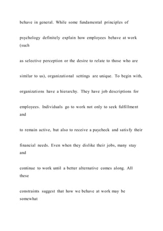 behave in general. While some fundamental principles of
psychology definitely explain how employees behave at work
(such
as selective perception or the desire to relate to those who are
similar to us), organizational settings are unique. To begin with,
organizations have a hierarchy. They have job descriptions for
employees. Individuals go to work not only to seek fulfillment
and
to remain active, but also to receive a paycheck and satisfy their
financial needs. Even when they dislike their jobs, many stay
and
continue to work until a better alternative comes along. All
these
constraints suggest that how we behave at work may be
somewhat
 