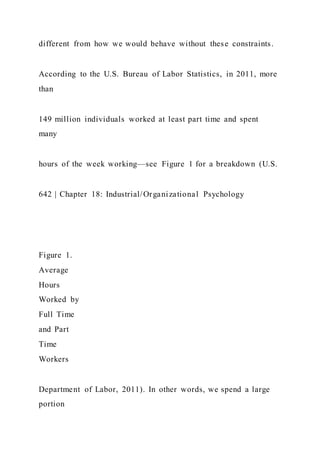 different from how we would behave without these constraints.
According to the U.S. Bureau of Labor Statistics, in 2011, more
than
149 million individuals worked at least part time and spent
many
hours of the week working—see Figure 1 for a breakdown (U.S.
642 | Chapter 18: Industrial/Organizational Psychology
Figure 1.
Average
Hours
Worked by
Full Time
and Part
Time
Workers
Department of Labor, 2011). In other words, we spend a large
portion
 