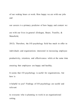 of our waking hours at work. How happy we are with our jobs
and
our careers is a primary predictor of how happy and content we
are with our lives in general (Erdogan, Bauer, Truxillo, &
Mansfield,
2012). Therefore, the I/O psychology field has much to offer to
individuals and organizations interested in increasing employee
productivity, retention, and effectiveness while at the same time
ensuring that employees are happy and healthy.
It seems that I/O psychology is useful for organizations, but
how is
it helpful to you? Findings of I/O psychology are useful and
relevant
to everyone who is planning to work in an organizational
setting.
 