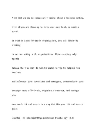 Note that we are not necessarily taking about a business setting.
Even if you are planning to form your own band, or write a
novel,
or work in a not-for-profit organization, you will likely be
working
in, or interacting with, organizations. Understanding why
people
behave the way they do will be useful to you by helping you
motivate
and influence your coworkers and managers, communicate your
message more effectively, negotiate a contract, and manage
your
own work life and career in a way that fits your life and career
goals.
Chapter 18: Industrial/Organizational Psychology | 643
 