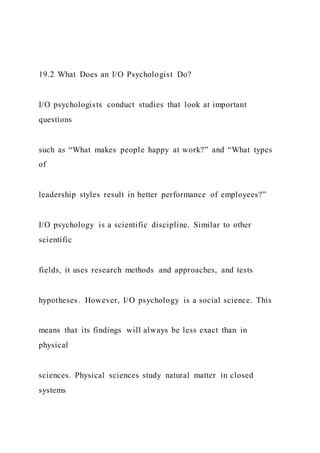 19.2 What Does an I/O Psychologist Do?
I/O psychologists conduct studies that look at important
questions
such as “What makes people happy at work?” and “What types
of
leadership styles result in better performance of employees?”
I/O psychology is a scientific discipline. Similar to other
scientific
fields, it uses research methods and approaches, and tests
hypotheses. However, I/O psychology is a social science. This
means that its findings will always be less exact than in
physical
sciences. Physical sciences study natural matter in closed
systems
 