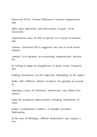 (Griswold 2013). Cultural differences between organizations
may
affect their operations and achievement of goals. To be
successful,
organizations must be able to operate in a variety of contexts
and
cultures. Griswold (2013) suggested one way to work across
cultural
contexts is to maintain an overarching organizational mission
but
be willing to adapt on insignificant or minor issues. Financial
and
banking institutions use this approach. Depending on the region,
banks offer different cultural incentives for opening an account
or
obtaining a loan. In California, homeowners may obtain low -
interest
loans for ecological improvements including installation of
solar
panels, weatherproof windows, or drought resistance
landscaping.
In the state of Michigan, affluent homeowners may acquire a
low-
 