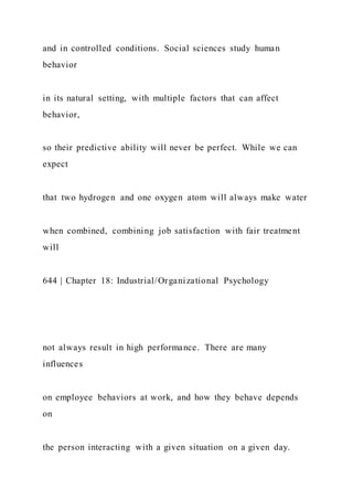 and in controlled conditions. Social sciences study human
behavior
in its natural setting, with multiple factors that can affect
behavior,
so their predictive ability will never be perfect. While we can
expect
that two hydrogen and one oxygen atom will always make water
when combined, combining job satisfaction with fair treatment
will
644 | Chapter 18: Industrial/Organizational Psychology
not always result in high performance. There are many
influences
on employee behaviors at work, and how they behave depends
on
the person interacting with a given situation on a given day.
 
