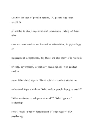 Despite the lack of precise results, I/O psychology uses
scientific
principles to study organizational phenomena. Many of those
who
conduct these studies are located at universities, in psychology
or
management departments, but there are also many who work in
private, government, or military organizations who conduct
studies
about I/O-related topics. These scholars conduct studies to
understand topics such as “What makes people happy at work?”
“What motivates employees at work?” “What types of
leadership
styles result in better performance of employees?” I/O
psychology
 