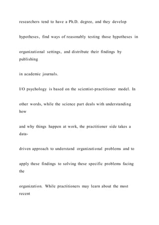 researchers tend to have a Ph.D. degree, and they develop
hypotheses, find ways of reasonably testing those hypotheses in
organizational settings, and distribute their findings by
publishing
in academic journals.
I/O psychology is based on the scientist-practitioner model. In
other words, while the science part deals with understanding
how
and why things happen at work, the practitioner side takes a
data-
driven approach to understand organizational problems and to
apply these findings to solving these specific problems facing
the
organization. While practitioners may learn about the most
recent
 