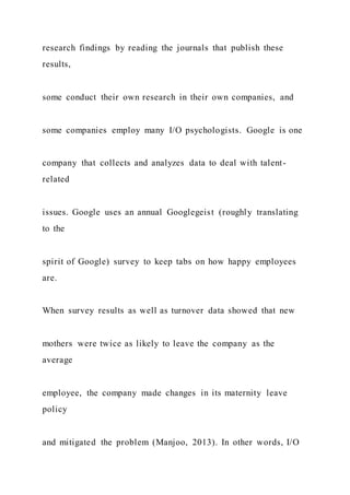 research findings by reading the journals that publish these
results,
some conduct their own research in their own companies, and
some companies employ many I/O psychologists. Google is one
company that collects and analyzes data to deal with talent-
related
issues. Google uses an annual Googlegeist (roughly translating
to the
spirit of Google) survey to keep tabs on how happy employees
are.
When survey results as well as turnover data showed that new
mothers were twice as likely to leave the company as the
average
employee, the company made changes in its maternity leave
policy
and mitigated the problem (Manjoo, 2013). In other words, I/O
 
