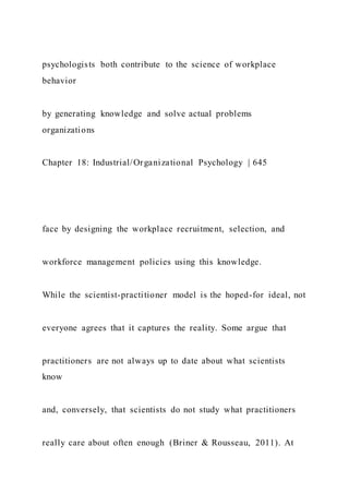 psychologists both contribute to the science of workplace
behavior
by generating knowledge and solve actual problems
organizations
Chapter 18: Industrial/Organizational Psychology | 645
face by designing the workplace recruitment, selection, and
workforce management policies using this knowledge.
While the scientist-practitioner model is the hoped-for ideal, not
everyone agrees that it captures the reality. Some argue that
practitioners are not always up to date about what scientists
know
and, conversely, that scientists do not study what practitioners
really care about often enough (Briner & Rousseau, 2011). At
 