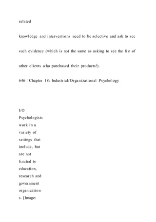 related
knowledge and interventions need to be selective and ask to see
such evidence (which is not the same as asking to see the list of
other clients who purchased their products!).
646 | Chapter 18: Industrial/Organizational Psychology
I/O
Psychologists
work in a
variety of
settings that
include, but
are not
limited to
education,
research and
government
organization
s. [Image:
 