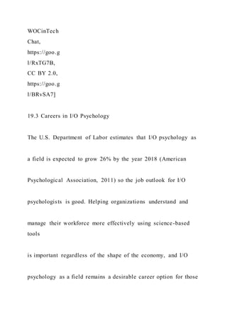 WOCinTech
Chat,
https://goo.g
l/RxTG7B,
CC BY 2.0,
https://goo.g
l/BRvSA7]
19.3 Careers in I/O Psychology
The U.S. Department of Labor estimates that I/O psychology as
a field is expected to grow 26% by the year 2018 (American
Psychological Association, 2011) so the job outlook for I/O
psychologists is good. Helping organizations understand and
manage their workforce more effectively using science-based
tools
is important regardless of the shape of the economy, and I/O
psychology as a field remains a desirable career option for those
 