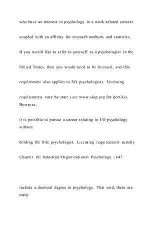 who have an interest in psychology in a work-related context
coupled with an affinity for research methods and statistics.
If you would like to refer to yourself as a psychologist in the
United States, then you would need to be licensed, and this
requirement also applies to I/O psychologists. Licensing
requirements vary by state (see www.siop.org for details).
However,
it is possible to pursue a career relating to I/O psychology
without
holding the title psychologist. Licensing requirements usually
Chapter 18: Industrial/Organizational Psychology | 647
include a doctoral degree in psychology. That said, there are
many
 