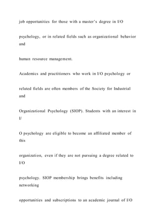 job opportunities for those with a master’s degree in I/O
psychology, or in related fields such as organizational behavior
and
human resource management.
Academics and practitioners who work in I/O psychology or
related fields are often members of the Society for Industrial
and
Organizational Psychology (SIOP). Students with an interest in
I/
O psychology are eligible to become an affiliated member of
this
organization, even if they are not pursuing a degree related to
I/O
psychology. SIOP membership brings benefits including
networking
opportunities and subscriptions to an academic journal of I/O
 