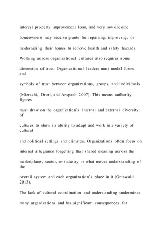 interest property improvement loan, and very low-income
homeowners may receive grants for repairing, improving, or
modernizing their homes to remove health and safety hazards.
Working across organizational cultures also requires some
dimension of trust. Organizational leaders must model forms
and
symbols of trust between organizations, groups, and individuals
(Mizrachi, Drori, and Anspach 2007). This means authority
figures
must draw on the organization’s internal and external diversity
of
cultures to show its ability to adapt and work in a variety of
cultural
and political settings and climates. Organizations often focus on
internal allegiance forgetting that shared meaning across the
marketplace, sector, or industry is what moves understanding of
the
overall system and each organization’s place in it (Griswold
2013).
The lack of cultural coordination and understanding undermines
many organizations and has significant consequences for
 