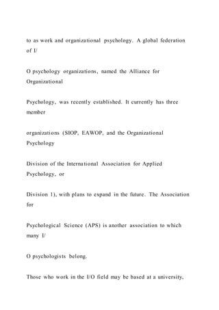 to as work and organizational psychology. A global federation
of I/
O psychology organizations, named the Alliance for
Organizational
Psychology, was recently established. It currently has three
member
organizations (SIOP, EAWOP, and the Organizational
Psychology
Division of the International Association for Applied
Psychology, or
Division 1), with plans to expand in the future. The Association
for
Psychological Science (APS) is another association to which
many I/
O psychologists belong.
Those who work in the I/O field may be based at a university,
 
