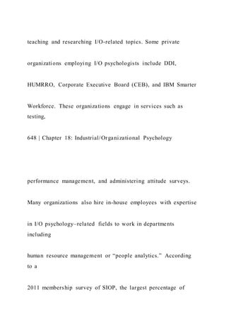 teaching and researching I/O-related topics. Some private
organizations employing I/O psychologists include DDI,
HUMRRO, Corporate Executive Board (CEB), and IBM Smarter
Workforce. These organizations engage in services such as
testing,
648 | Chapter 18: Industrial/Organizational Psychology
performance management, and administering attitude surveys.
Many organizations also hire in-house employees with expertise
in I/O psychology–related fields to work in departments
including
human resource management or “people analytics.” According
to a
2011 membership survey of SIOP, the largest percentage of
 