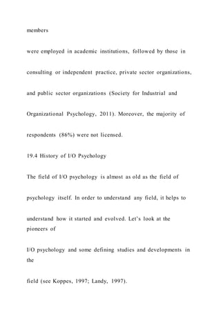 members
were employed in academic institutions, followed by those in
consulting or independent practice, private sector organizations,
and public sector organizations (Society for Industrial and
Organizational Psychology, 2011). Moreover, the majority of
respondents (86%) were not licensed.
19.4 History of I/O Psychology
The field of I/O psychology is almost as old as the field of
psychology itself. In order to understand any field, it helps to
understand how it started and evolved. Let’s look at the
pioneers of
I/O psychology and some defining studies and developments in
the
field (see Koppes, 1997; Landy, 1997).
 