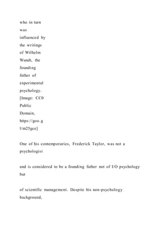 who in turn
was
influenced by
the writings
of Wilhelm
Wundt, the
founding
father of
experimental
psychology.
[Image: CC0
Public
Domain,
https://goo.g
l/m25gce]
One of his contemporaries, Frederick Taylor, was not a
psychologist
and is considered to be a founding father not of I/O psychology
but
of scientific management. Despite his non-psychology
background,
 