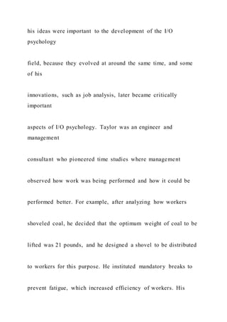 his ideas were important to the development of the I/O
psychology
field, because they evolved at around the same time, and some
of his
innovations, such as job analysis, later became critically
important
aspects of I/O psychology. Taylor was an engineer and
management
consultant who pioneered time studies where management
observed how work was being performed and how it could be
performed better. For example, after analyzing how workers
shoveled coal, he decided that the optimum weight of coal to be
lifted was 21 pounds, and he designed a shovel to be distributed
to workers for this purpose. He instituted mandatory breaks to
prevent fatigue, which increased efficiency of workers. His
 