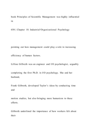 book Principles of Scientific Management was highly influential
in
650 | Chapter 18: Industrial/Orga nizational Psychology
pointing out how management could play a role in increasing
efficiency of human factors.
Lillian Gilbreth was an engineer and I/O psychologist, arguably
completing the first Ph.D. in I/O psychology. She and her
husband,
Frank Gilbreth, developed Taylor’s ideas by conducting time
and
motion studies, but also bringing more humanism to these
efforts.
Gilbreth underlined the importance of how workers felt about
their
 
