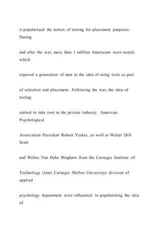 it popularized the notion of testing for placement purposes.
During
and after the war, more than 1 million Americans were tested,
which
exposed a generation of men to the idea of using tests as part
of selection and placement. Following the war, the idea of
testing
started to take root in the private industry. American
Psychological
Association President Robert Yerkes, as well as Walter Dill
Scott
and Walter Van Dyke Bingham from the Carnegie Institute of
Technology (later Carnegie Mellon University) division of
applied
psychology department were influential in popularizing the idea
of
 