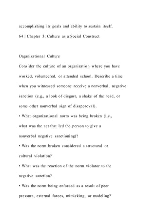accomplishing its goals and ability to sustain itself.
64 | Chapter 3: Culture as a Social Construct
Organizational Culture
Consider the culture of an organization where you have
worked, volunteered, or attended school. Describe a time
when you witnessed someone receive a nonverbal, negative
sanction (e.g., a look of disgust, a shake of the head, or
some other nonverbal sign of disapproval).
• What organizational norm was being broken (i.e.,
what was the act that led the person to give a
nonverbal negative sanctioning)?
• Was the norm broken considered a structural or
cultural violation?
• What was the reaction of the norm violator to the
negative sanction?
• Was the norm being enforced as a result of peer
pressure, external forces, mimicking, or modeling?
 
