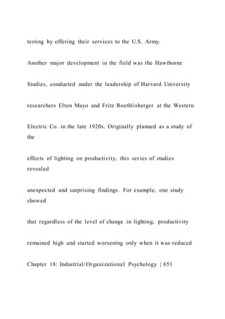 testing by offering their services to the U.S. Army.
Another major development in the field was the Hawthorne
Studies, conducted under the leadership of Harvard University
researchers Elton Mayo and Fritz Roethlisberger at the Western
Electric Co. in the late 1920s. Originally planned as a study of
the
effects of lighting on productivity, this series of studies
revealed
unexpected and surprising findings. For example, one study
showed
that regardless of the level of change in lighting, productivity
remained high and started worsening only when it was reduced
Chapter 18: Industrial/Organizational Psychology | 651
 