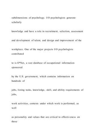 subdimensions of psychology. I/O psychologists generate
scholarly
knowledge and have a role in recruitment, selection, assessment
and development of talent, and design and improvement of the
workplace. One of the major projects I/O psychologists
contributed
to is O*Net, a vast database of occupational information
sponsored
by the U.S. government, which contains information on
hundreds of
jobs, listing tasks, knowledge, skill, and ability requirements of
jobs,
work activities, contexts under which work is performed, as
well
as personality and values that are critical to effectiveness on
those
 