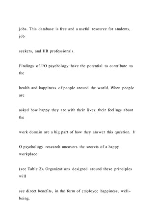 jobs. This database is free and a useful resource for students,
job
seekers, and HR professionals.
Findings of I/O psychology have the potential to contribute to
the
health and happiness of people around the world. When people
are
asked how happy they are with their lives, their feelings about
the
work domain are a big part of how they answer this question. I/
O psychology research uncovers the secrets of a happy
workplace
(see Table 2). Organizations designed around these principles
will
see direct benefits, in the form of employee happiness, well -
being,
 