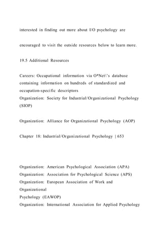 interested in finding out more about I/O psychology are
encouraged to visit the outside resources below to learn more.
19.5 Additional Resources
Careers: Occupational information via O*Net’s database
containing information on hundreds of standardized and
occupation-specific descriptors
Organization: Society for Industrial/Organizational Psychology
(SIOP)
Organization: Alliance for Organizational Psychology (AOP)
Chapter 18: Industrial/Organizational Psychology | 653
Organization: American Psychological Association (APA)
Organization: Association for Psychological Science (APS)
Organization: European Association of Work and
Organizational
Psychology (EAWOP)
Organization: International Association for Applied Psychology
 