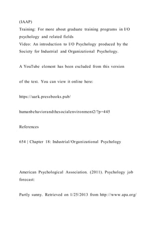 (IAAP)
Training: For more about graduate training programs in I/O
psychology and related fields
Video: An introduction to I/O Psychology produced by the
Society for Industrial and Organizational Psychology.
A YouTube element has been excluded from this version
of the text. You can view it online here:
https://uark.pressbooks.pub/
humanbehaviorandthesocialenvironment2/?p=445
References
654 | Chapter 18: Industrial/Organizational Psychology
American Psychological Association. (2011). Psychology job
forecast:
Partly sunny. Retrieved on 1/25/2013 from http://www.apa.org/
 