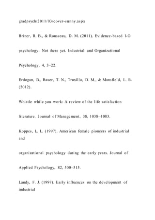 gradpsych/2011/03/cover-sunny.aspx
Briner, R. B., & Rousseau, D. M. (2011). Evidence-based I-O
psychology: Not there yet. Industrial and Organizational
Psychology, 4, 3–22.
Erdogan, B., Bauer, T. N., Truxillo, D. M., & Mansfield, L. R.
(2012).
Whistle while you work: A review of the life satisfaction
literature. Journal of Management, 38, 1038–1083.
Koppes, L. L. (1997). American female pioneers of industrial
and
organizational psychology during the early years. Journal of
Applied Psychology, 82, 500–515.
Landy, F. J. (1997). Early influences on the development of
industrial
 