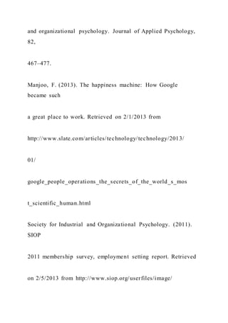 and organizational psychology. Journal of Applied Psychology,
82,
467–477.
Manjoo, F. (2013). The happiness machine: How Google
became such
a great place to work. Retrieved on 2/1/2013 from
http://www.slate.com/articles/technology/technology/2013/
01/
google_people_operations_the_secrets_of_the_world_s_mos
t_scientific_human.html
Society for Industrial and Organizational Psychology. (2011).
SIOP
2011 membership survey, employment setting report. Retrieved
on 2/5/2013 from http://www.siop.org/userfiles/image/
 
