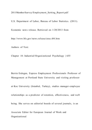 2011MemberSurvey/Employment_Setting_Report.pdf
U.S. Department of Labor, Bureau of Labor Statistics. (2011).
Economic news release. Retrieved on 1/20/2013 from
http://www.bls.gov/news.release/atus.t04.htm
Authors of Text:
Chapter 18: Industrial/Organizational Psychology | 655
Berrin Erdogan, Express Employment Professionals Professor of
Management at Portland State University and visiting professor
at Koc University (Istanbul, Turkey), studies manager-employee
relationships as a predictor of retention, effectiveness, and well
being. She serves on editorial boards of several journals, is an
Associate Editor for European Journal of Work and
Organizational
 