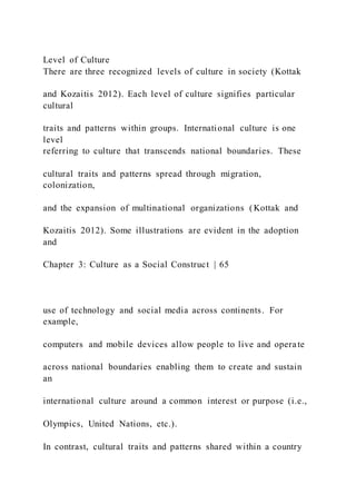 Level of Culture
There are three recognized levels of culture in society (Kottak
and Kozaitis 2012). Each level of culture signifies particular
cultural
traits and patterns within groups. International culture is one
level
referring to culture that transcends national boundaries. These
cultural traits and patterns spread through migration,
colonization,
and the expansion of multinational organizations (Kottak and
Kozaitis 2012). Some illustrations are evident in the adoption
and
Chapter 3: Culture as a Social Construct | 65
use of technology and social media across continents. For
example,
computers and mobile devices allow people to live and operate
across national boundaries enabling them to create and sustain
an
international culture around a common interest or purpose (i.e.,
Olympics, United Nations, etc.).
In contrast, cultural traits and patterns shared within a country
 