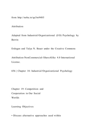 from http://noba.to/qe3m9485
Attribution
Adapted from Industrial/Organizational (I/O) Psychology by
Berrin
Erdogan and Talya N. Bauer under the Creative Commons
Attribution-NonCommercial-ShareAlike 4.0 International
License.
656 | Chapter 18: Industrial/Organizational Psychology
Chapter 19: Competition and
Cooperation in Our Social
Worlds
Learning Objectives
• Discuss alternative approaches used within
 