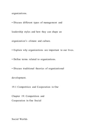 organizations.
• Discuss different types of management and
leadership styles and how they can shape an
organization’s climate and culture.
• Explain why organizations are important to our lives.
• Define terms related to organizations.
• Discuss traditional theories of organizational
development.
19.1 Competition and Cooperation in Our
Chapter 19: Competition and
Cooperation in Our Social
Social Worlds
 
