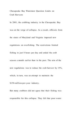 Chesapeake Bay Watermen Question Limits on
Crab Harvests
In 2001, the crabbing industry in the Chesapeake Bay
was on the verge of collapse. As a result, officials from
the states of Maryland and Virginia imposed new
regulations on overfishing. The restrictions limited
fishing to just 8 hours per day and ended the crab
season a month earlier than in the past. The aim of the
new regulations was to reduce the crab harvest by 15%,
which, in turn, was an attempt to maintain the
$150-million-per-year industry.
But many crabbers did not agree that their fishing was
responsible for this collapse. They felt that poor water
 