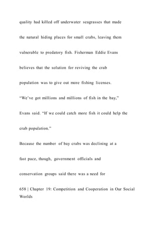 quality had killed off underwater seagrasses that made
the natural hiding places for small crabs, leaving them
vulnerable to predatory fish. Fisherman Eddie Evans
believes that the solution for reviving the crab
population was to give out more fishing licenses.
“We’ve got millions and millions of fish in the bay,”
Evans said. “If we could catch more fish it could help the
crab population.”
Because the number of bay crabs was declining at a
fast pace, though, government officials and
conservation groups said there was a need for
658 | Chapter 19: Competition and Cooperation in Our Social
Worlds
 