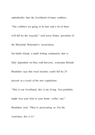undoubtedly hurt the livelihood of many crabbers.
“The crabbers are going to be hurt and a lot of them
will fall by the wayside,” said Larry Simns, president of
the Maryland Watermen’s Association.
On Smith Island, a small fishing community that is
fully dependent on blue crab harvests, waterman Roland
Bradshaw says that local incomes could fall by 25
percent as a result of the new regulations.
“This is our livelihood, this is my living. You probably
might lose your boat or your home—either one,”
Bradshaw said. “They’re persecuting us. For the
watermen, this is it.”
 