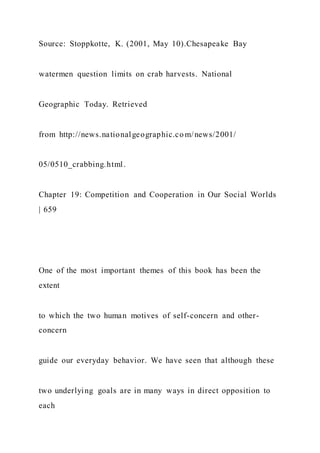 Source: Stoppkotte, K. (2001, May 10).Chesapeake Bay
watermen question limits on crab harvests. National
Geographic Today. Retrieved
from http://news.nationalgeographic.co m/news/2001/
05/0510_crabbing.html.
Chapter 19: Competition and Cooperation in Our Social Worlds
| 659
One of the most important themes of this book has been the
extent
to which the two human motives of self-concern and other-
concern
guide our everyday behavior. We have seen that although these
two underlying goals are in many ways in direct opposition to
each
 