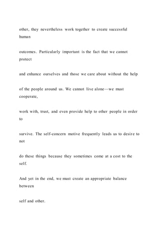 other, they nevertheless work together to create successful
human
outcomes. Particularly important is the fact that we cannot
protect
and enhance ourselves and those we care about without the help
of the people around us. We cannot live alone—we must
cooperate,
work with, trust, and even provide help to other people in order
to
survive. The self-concern motive frequently leads us to desire to
not
do these things because they sometimes come at a cost to the
self.
And yet in the end, we must create an appropriate balance
between
self and other.
 