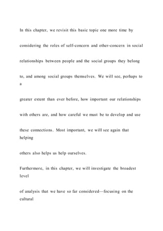 In this chapter, we revisit this basic topic one more time by
considering the roles of self-concern and other-concern in social
relationships between people and the social groups they belong
to, and among social groups themselves. We will see, perhaps to
a
greater extent than ever before, how important our relationships
with others are, and how careful we must be to develop and use
these connections. Most important, we will see again that
helping
others also helps us help ourselves.
Furthermore, in this chapter, we will investigate the broadest
level
of analysis that we have so far considered—focusing on the
cultural
 