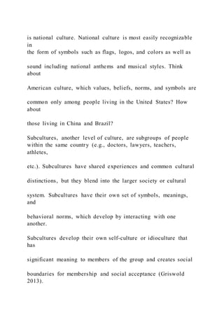 is national culture. National culture is most easily recognizable
in
the form of symbols such as flags, logos, and colors as well as
sound including national anthems and musical styles. Think
about
American culture, which values, beliefs, norms, and symbols are
common only among people living in the United States? How
about
those living in China and Brazil?
Subcultures, another level of culture, are subgroups of people
within the same country (e.g., doctors, lawyers, teachers,
athletes,
etc.). Subcultures have shared experiences and common cultural
distinctions, but they blend into the larger society or cultural
system. Subcultures have their own set of symbols, meanings,
and
behavioral norms, which develop by interacting with one
another.
Subcultures develop their own self-culture or idioculture that
has
significant meaning to members of the group and creates social
boundaries for membership and social acceptance (Griswold
2013).
 