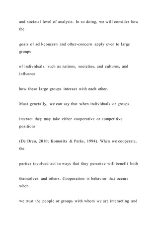 and societal level of analysis. In so doing, we will consider how
the
goals of self-concern and other-concern apply even to large
groups
of individuals, such as nations, societies, and cultures, and
influence
how these large groups interact with each other.
Most generally, we can say that when individuals or groups
interact they may take either cooperative or competitive
positions
(De Dreu, 2010; Komorita & Parks, 1994). When we cooperate,
the
parties involved act in ways that they perceive will benefit both
themselves and others. Cooperation is behavior that occurs
when
we trust the people or groups with whom we are interacting and
 