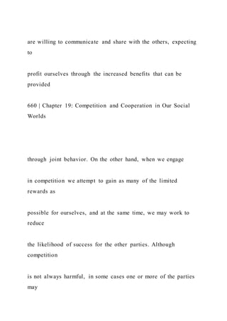 are willing to communicate and share with the others, expecting
to
profit ourselves through the increased benefits that can be
provided
660 | Chapter 19: Competition and Cooperation in Our Social
Worlds
through joint behavior. On the other hand, when we engage
in competition we attempt to gain as many of the limited
rewards as
possible for ourselves, and at the same time, we may work to
reduce
the likelihood of success for the other parties. Although
competition
is not always harmful, in some cases one or more of the parties
may
 