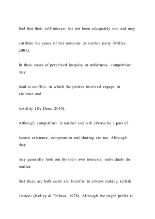 feel that their self-interest has not been adequately met and may
attribute the cause of this outcome to another party (Miller,
2001).
In these cases of perceived inequity or unfairness, competition
may
lead to conflict, in which the parties involved engage in
violence and
hostility (De Dreu, 2010).
Although competition is normal and will always be a part of
human existence, cooperation and sharing are too. Although
they
may generally look out for their own interests, individuals do
realize
that there are both costs and benefits to always making selfish
choices (Kelley & Thibaut, 1978). Although we might prefer to
 