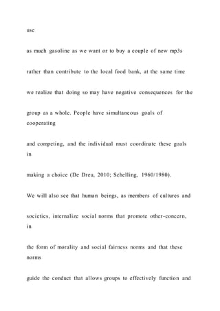use
as much gasoline as we want or to buy a couple of new mp3s
rather than contribute to the local food bank, at the same time
we realize that doing so may have negative consequences for the
group as a whole. People have simultaneous goals of
cooperating
and competing, and the individual must coordinate these goals
in
making a choice (De Dreu, 2010; Schelling, 1960/1980).
We will also see that human beings, as members of cultures and
societies, internalize social norms that promote other-concern,
in
the form of morality and social fairness norms and that these
norms
guide the conduct that allows groups to effectively function and
 