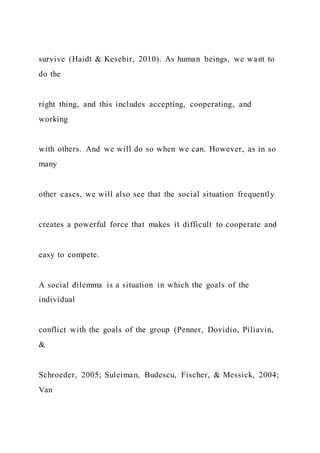 survive (Haidt & Kesebir, 2010). As human beings, we want to
do the
right thing, and this includes accepting, cooperating, and
working
with others. And we will do so when we can. However, as in so
many
other cases, we will also see that the social situation frequently
creates a powerful force that makes it difficult to cooperate and
easy to compete.
A social dilemma is a situation in which the goals of the
individual
conflict with the goals of the group (Penner, Dovidio, Piliavin,
&
Schroeder, 2005; Suleiman, Budescu, Fischer, & Messick, 2004;
Van
 